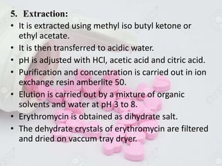 5. Extraction:
• It is extracted using methyl iso butyl ketone or
ethyl acetate.
• It is then transferred to acidic water.
• pH is adjusted with HCl, acetic acid and citric acid.
• Purification and concentration is carried out in ion
exchange resin amberlite 50.
• Elution is carried out by a mixture of organic
solvents and water at pH 3 to 8.
• Erythromycin is obtained as dihydrate salt.
• The dehydrate crystals of erythromycin are filtered
and dried on vaccum tray dryer.
 