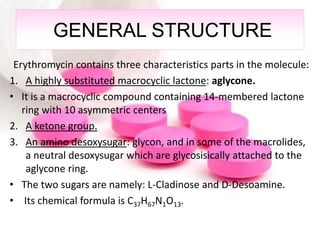 GENERAL STRUCTURE
Erythromycin contains three characteristics parts in the molecule:
1. A highly substituted macrocyclic lactone: aglycone.
• It is a macrocyclic compound containing 14-membered lactone
ring with 10 asymmetric centers
2. A ketone group.
3. An amino desoxysugar: glycon, and in some of the macrolides,
a neutral desoxysugar which are glycosisically attached to the
aglycone ring.
• The two sugars are namely: L-Cladinose and D-Desoamine.
• Its chemical formula is C37H67N1O13.
 