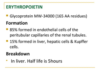 ERYTHROPOIETIN
 Glycoprotein MW-34000 (165 AA residues)
Formation
 85% formed in endothelial cells of the
peritubular capillaries of the renal tubules.
 15% formed in liver, hepatic cells & Kupffer
cells.
Breakdown
 In liver. Half life is 5hours
 