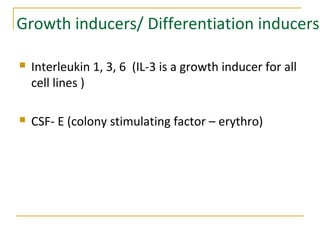 Growth inducers/ Differentiation inducers
 Interleukin 1, 3, 6 (IL-3 is a growth inducer for all
cell lines )
 CSF- E (colony stimulating factor – erythro)
 