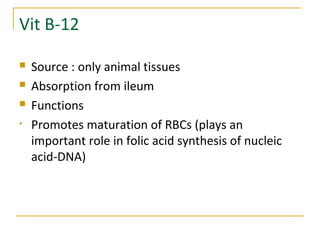 Vit B-12
 Source : only animal tissues
 Absorption from ileum
 Functions
• Promotes maturation of RBCs (plays an
important role in folic acid synthesis of nucleic
acid-DNA)
 