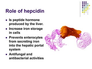 Role of hepcidin
 Is peptide hormone
produced by the liver.
 Increase iron storage
in cells
 Prevents enterocytes
from secreting iron
into the hepatic portal
system
 Antifungal and
antibacterial activities
 