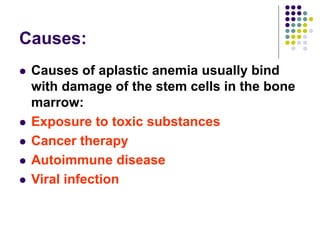 Causes:
 Causes of aplastic anemia usually bind
with damage of the stem cells in the bone
marrow:
 Exposure to toxic substances
 Cancer therapy
 Autoimmune disease
 Viral infection
 