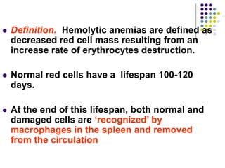  Definition. Hemolytic anemias are defined as
decreased red cell mass resulting from an
increase rate of erythrocytes destruction.
 Normal red cells have a lifespan 100-120
days.
 At the end of this lifespan, both normal and
damaged cells are ‘recognized’ by
macrophages in the spleen and removed
from the circulation
 