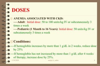 DOSES
 ANEMIA ASSOCIATED WITH CKD:
----Adult: Initial dose: 50 to 100 units/kg IV or subcutaneously 3
times a week
----Pediatric (1 Month to 16 Years): Initial dose: 50 units/kg IV or
subcutaneously 3 times a week
 Conditions:
----If hemoglobin increases by more than 1 g/dL in 2 weeks, reduce dose
by 25%
----If hemoglobin has not increased by more than 1 g/dL after 4 weeks
of therapy, increase dose by 25%.
1/18/2020 4sanjay k. yadav
 