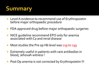    Level A evidence to recommend use of Erythropoietin
    before major orthopaedic procedure
   FDA approved drug before major orthopaedic surgeries
   NICE guideline recommend EPO only for anemia
    associated with Ca and renal disease
   Most studies the Pre op Hb level was 11g to 13g
   Extremely useful in patients with rare antibodies in
    blood, Jehovah witness !
   Post Op anemia is not corrected by Erythropoietin !!!
 