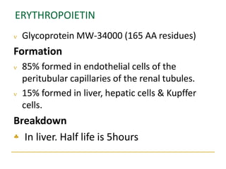 ERYTHROPOIETIN
 Glycoprotein MW-34000 (165 AA residues)
Formation
 85% formed in endothelial cells of the
peritubular capillaries of the renal tubules.
 15% formed in liver, hepatic cells & Kupffer
cells.
Breakdown
 In liver. Half life is 5hours
 
