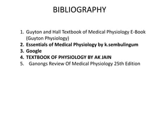 BIBLIOGRAPHY
1. Guyton and Hall Textbook of Medical Physiology E-Book
(Guyton Physiology)
2. Essentials of Medical Physiology by k.sembulingum
3. Google
4. TEXTBOOK OF PHYSIOLOGY BY AK JAIN
5. Ganongs Review Of Medical Physiology 25th Edition
 