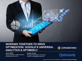 www.crossview.com 1
January 2015 CrossView Confidential | CrossView Intellectual Property
WORKING TOGETHER TO DRIVE
OPTIMIZATION: GOOGLE’S UNIVERSAL
ANALYTICS & OPTIMIZELY
Jenny Elliott
Senior Manager, Digital Analytics
jelliott@crossview.com
Hudson Arnold
Strategic Optimization Consultant
hudson.arnold@optimizely.com
 