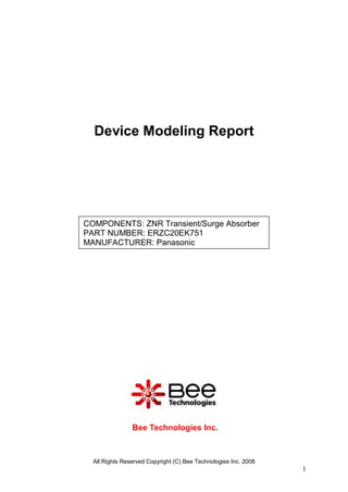 Device Modeling Report




COMPONENTS: ZNR Transient/Surge Absorber
PART NUMBER: ERZC20EK751
MANUFACTURER: Panasonic




                Bee Technologies Inc.



  All Rights Reserved Copyright (C) Bee Technologies Inc. 2008
                                                                 1
 