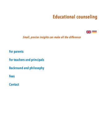 Educational counselingEducational counseling
Small, precise insights can make all the difference Small, precise insights can make all the difference 
For parentsFor parents
For teachers and principalsFor teachers and principals
Backround and philosophyBackround and philosophy
FeesFees
ContactContact
 