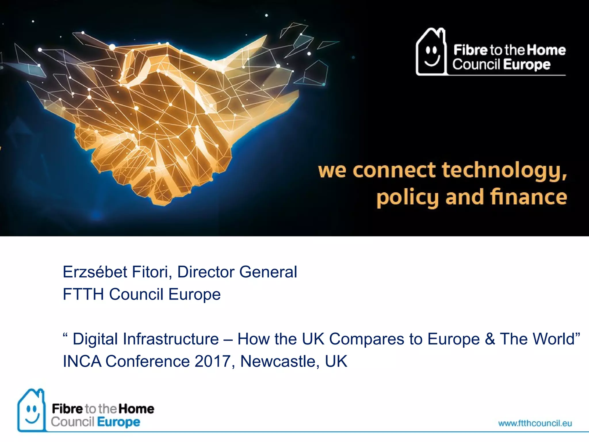 Erzsébet Fitori, Director General
FTTH Council Europe
“ Digital Infrastructure – How the UK Compares to Europe & The World”
INCA Conference 2017, Newcastle, UK