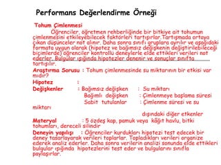 Performans Değerlendirme Örneği Tohum Çimlenmesi Öğrenciler, öğretmen rehberliğinde bir bitkiye ait tohumun çimlenmesini etkileyebilecek faktörleri tartışırlar.Tartışmada ortaya çıkan düşünceler not alınır. Daha sonra sınıfı gruplara ayrılır ve aşağıdaki formata uygun olarak (hipotez ve bağımsız değişkenin değiştirilebileceği biçimlerde) öğrenciler kontrollü deneylerle elde ettikleri verileri not ederler. Bulgular ışığında hipotezler denenir ve sonuçlar sınıfta tartışılır. Araştırma Sorusu :  Tohum çimlenmesinde su miktarının bir etkisi var mıdır? Hipotez  : Değişkenler  :  Bağımsız değişken  :  Su miktarı Bağımlı  değişken  : Çimlenmeye başlama süresi Sabit  tutulanlar  : Çimlenme süresi ve su miktarı  dışındaki diğer etkenler Materyal  : 5 özdeş kap, pamuk veya  kâğıt havlu, bitki tohumları, dereceli silindir Deneyin yapılışı  :  Öğrenciler kurdukları hipotezi test edecek bir deney tasarlayarak verileri toplarlar. Topladıkları verileri organize ederek analiz ederler. Daha sonra verilerin analizi sonunda elde ettikleri bulgular ışığında  hipotezlerini test eder ve bulgularını sınıfla paylaşırlar. 