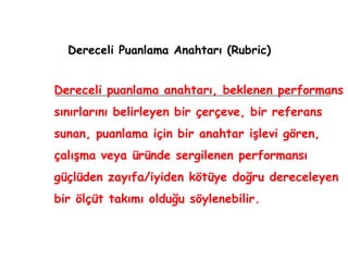 Dereceli Puanlama Anahtarı (Rubric) Dereceli puanlama anahtarı, beklenen performans sınırlarını belirleyen bir çerçeve, bir referans sunan, puanlama için bir anahtar işlevi gören, çalışma veya üründe sergilenen performansı güçlüden zayıfa/iyiden kötüye doğru dereceleyen bir ölçüt takımı olduğu söylenebilir. 