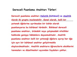 Dereceli Puanlama Anahtarı Türleri Dereceli puanlama anahtarı  Holistik  (bütünsel) ve  Analitik  olarak iki grupta incelenebilir. Genel olarak, belli bir yetenek öğelerine ayrılmadan bir bütün olarak puanlanıyorsa bu bütünsel türdedir. Bütünsel dereceli puanlama anahtarı, üründeki veya çalışmadaki nitelikler hakkında genişçe hükümlere dayanmaktadır. Analitik puanlama anahtarı belli bir yeteneği öğelere ayırıp her öğe için ayrı bir bütünsel anahtar geliştirmekle oluşturulmaktadır. Analitik anahtarın öğrencilerin eksiklerini tanımaları ve düzeltmeleri açısından faydaları çoktur. 