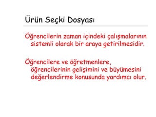 Ürün Seçki Dosyası Öğrencilerin zaman içindeki çalışmalarının sistemli olarak bir araya getirilmesidir. Öğrencilere ve öğretmenlere, öğrencilerinin gelişimini ve büyümesini değerlendirme konusunda yardımcı olur. 