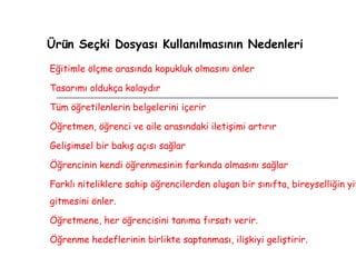 Ürün Seçki Dosyası Kullanılmasının Nedenleri Eğitimle ölçme arasında kopukluk olmasını önler  Tasarımı oldukça kolaydır Tüm öğretilenlerin belgelerini içerir Öğretmen, öğrenci ve aile arasındaki iletişimi artırır  Gelişimsel bir bakış açısı sağlar  Öğrencinin kendi öğrenmesinin farkında olmasını sağlar Farklı niteliklere sahip öğrencilerden oluşan bir sınıfta, bireyselliğin yitip gitmesini önler. Öğretmene, her öğrencisini tanıma fırsatı verir.  Öğrenme hedeflerinin birlikte saptanması, ilişkiyi geliştirir. 