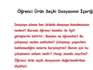 Öğrenci Ürün Seçki Dosyasının İçeriği Dosyaya alınan her ürünün dosyaya konulmasının nedeni? Burada öğrenci kendisi ile ilgili görüşlerini belirtir. Bundan ne öğrendim? Bu çalışmayı neden sakladım? Çalışmayı yaparken beklemediğim nelerle karşılaştım? Benim için bu çalışmanın anlamı nedir? Hangi alanda zayıfım? Öğrenci ürün seçki dosyasının değerlendirilme ölçütleri 