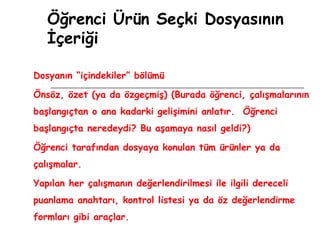 Öğrenci Ürün Seçki Dosyasının İçeriği Dosyanın “içindekiler” bölümü Önsöz, özet (ya da özgeçmiş) (Burada öğrenci, çalışmalarının başlangıçtan o ana kadarki gelişimini anlatır.  Öğrenci başlangıçta neredeydi? Bu aşamaya nasıl geldi?) Öğrenci tarafından dosyaya konulan tüm ürünler ya da çalışmalar. Yapılan her çalışmanın değerlendirilmesi ile ilgili dereceli puanlama anahtarı, kontrol listesi ya da öz değerlendirme formları gibi araçlar. 