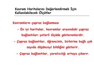 Kavram Haritalarını Değerlendirmek İçin Kullanılabilecek Ölçütler Kavramların çapraz bağlanması - En iyi haritalar, kavramlar arasındaki çapraz bağlantıları yeterli ölçüde gösterenlerdir. - Çapraz bağlantılar, öğrencinin, birbirine bağlı çok sayıda düşünceyi bildiğini gösterir. - Çapraz bağlantılar, yaratıcılığı ortaya çıkarır. 