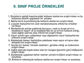 9. SINIF PROJE ÖRNEKLERİ 1. Enzimlerin günlük hayatımızdaki kullanım alanlarının araştırılması ve bu kullanıma yönelik uygulamalı bir çalışma 2. Bakterilerin biyoteknolojide kullanım alanlarının araştırılması 3. Lizozom faaliyetlerinin canlı metabolizmasına etkilerine örnekler verilmesi 4. Marketlerde satılan gıdalarda koruyucu, renk ve kıvam artırıcı maddelerin tespiti ve bu maddelerden en az birinin kullanım sıklığı, insan sağlığı üzerine olası etkilerinin araştırılması 5. Vücut ısısının aşırı yükselmesi veya düşmesinin vücut faaliyetlerine etkisinin araştırılması 6. Günümüzde kanser hastalığına yakalanan insan sayısı artışının olası sebeplerinin araştırılması 7. Seçilen bir kanser türünün nedenleri, görülme sıklığı ve tedavisinin araştırılması 8. Sağlık alanında büyük önemi olan bir buluşun (penisilin gibi) hikâyesinin araştırılması 9. Günümüzde uygulanan kültür mantarı yetiştiriciliğinin araştırılması ve sunulması 10. Bitkilerin teknolojide kullanım alanlarının araştırılması ve sunulması 