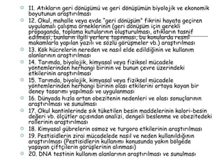 11. Atıkların geri dönüşümü ve geri dönüşümün biyolojik ve ekonomik boyutunun araştırılması 12. Okul, mahalle veya evde “geri dönüşüm” fikrini hayata geçiren uygulamalı çalışma örneklerinin (geri dönüşüm için gerekli propaganda, toplama kutularının oluşturulması, atıkların tasnif edilmesi, bunların ilgili yerlere taşınması, bu konularda resmî makamlarla yapılan yazılı ve sözlü görüşmeler vb.) araştırılması 13. Kök hücrelerin nereden ve nasıl elde edildiğinin ve kullanım alanlarının araştırılması 14. Tarımda, biyolojik, kimyasal veya fiziksel mücadele yöntemlerinden herhangi birinin ve bunun çevre üzerindeki etkilerinin araştırılması 15. Tarımda, biyolojik, kimyasal veya fiziksel mücadele yöntemlerinden herhangi birinin olası etkilerini ortaya koyan bir deney tasarımı yapılması ve uygulanması 16. Dünyada hızla artan obezitenin nedenleri ve olası sonuçlarının araştırılması ve sunulması 17. Okul kantinlerinde sık tüketilen besin maddelerinin kalori-besin değeri vb. ölçütler açısından analizi, dengeli beslenme ve obezitedeki rollerinin araştırılması 18. Kimyasal gübrelerin osmoz ve turgora etkilerinin araştırılması 19. Pestisidlerin zirai mücadelede nasıl ve neden kullanıldığının araştırılması (Pestisidlerin kullanımı konusunda yakın bölgede yaşayan çiftçilerin görüşlerinin alınması) 20. DNA testinin kullanım alanlarının araştırılması ve sunulması 
