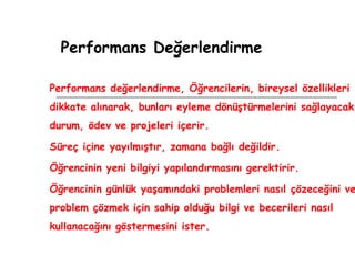 Performans Değerlendirme Performans değerlendirme, Öğrencilerin, bireysel özellikleri dikkate alınarak, bunları eyleme dönüştürmelerini sağlayacak durum, ödev ve projeleri içerir. Süreç içine yayılmıştır, zamana bağlı değildir. Öğrencinin yeni bilgiyi yapılandırmasını gerektirir. Öğrencinin günlük yaşamındaki problemleri nasıl çözeceğini ve problem çözmek için sahip olduğu bilgi ve becerileri nasıl kullanacağını göstermesini ister. 