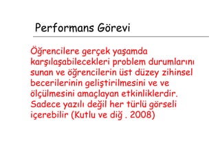 Performans Görevi Öğrencilere gerçek yaşamda karşılaşabilecekleri problem durumlarını sunan ve öğrencilerin üst düzey zihinsel becerilerinin geliştirilmesini ve ve ölçülmesini amaçlayan etkinliklerdir.   Sadece yazılı değil her türlü görseli içerebilir (Kutlu ve diğ . 2008)   
