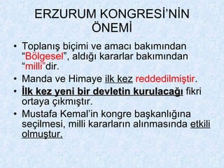 ERZURUM KONGRESİ’NİN ÖNEMİ Toplanış biçimi ve amacı bakımından “ Bölgesel ”, aldığı kararlar bakımından “ milli” dir. Manda ve Himaye  ilk kez   reddedilmiştir . İlk kez yeni bir devletin kurulacağı  fikri ortaya çıkmıştır. Mustafa Kemal’in kongre başkanlığına seçilmesi, milli kararların alınmasında  etkili olmuştur. 