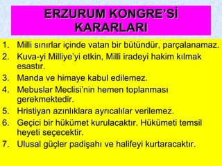 ERZURUM KONGRE’Sİ KARARLARI Milli sınırlar içinde vatan bir bütündür, parçalanamaz. Kuva-yi Milliye’yi etkin, Milli iradeyi hakim kılmak esastır. Manda ve himaye kabul edilemez. Mebuslar Meclisi’nin hemen toplanması gerekmektedir. Hristiyan azınlıklara ayrıcalılar verilemez. Geçici bir hükümet kurulacaktır. Hükümeti temsil heyeti seçecektir. Ulusal güçler padişahı ve halifeyi kurtaracaktır. 