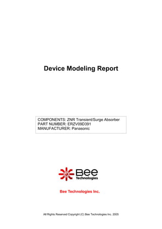 Device Modeling Report




COMPONENTS: ZNR Transient/Surge Absorber
PART NUMBER: ERZV09D391
MANUFACTURER: Panasonic




               Bee Technologies Inc.




  All Rights Reserved Copyright (C) Bee Technologies Inc. 2005
 