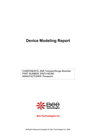 Device Modeling Report




COMPONENTS: ZNR Transient/Surge Absorber
PART NUMBER: ERZV14D390
MANUFACTURER: Panasonic




                Bee Technologies Inc.




  All Rights Reserved Copyright (C) Bee Technologies Inc. 2005
 
