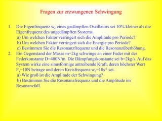 Fragen zur erzwungenen Schwingung
1. Die Eigenfrequenz we eines gedämpften Oszillators sei 10% kleiner als die
Eigenfrequenz des ungedämpften Systems.
a) Um welchen Faktor verringert sich die Amplitude pro Periode?
b) Um welchen Faktor verringert sich die Energie pro Periode?
c) Bestimmen Sie die Resonanzfrequenz und die Resonanzüberhöhung.
2. Ein Gegenstand der Masse m=2kg schwinge an einer Feder mit der
Federkonstante D=400N/m. Die Dämpfungskonstante sei b=2kg/s. Auf das
System wirke eine sinusförmige antreibende Kraft, deren höchster Wert
Fa=10N betrage und deren Kreisfrequenz w0=10s-1 sei.
a) Wie groß ist die Amplitude der Schwingung?
b) Bestimmen Sie die Resonanzfrequenz und die Amplitude im
Resonanzfall.
 