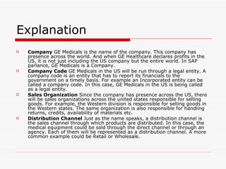 Explanation  Company  GE Medicals is the name of the company. This company has presence across the world. And when GE Healthcare declares profits in the US, it is not just including the US company but the entire world. In SAP parlance, GE Medicals is a Company. Company Code  GE Medicals in the US will be run through a legal entity. A company code is an entity that has to report its financials to the government on a timely basis. For example an Incorporated entity can be called a company code. In this case, GE Medicals in the US is being called as a legal entity. Sales Organization  Since the company has presence across the US, there will be sales organizations across the united states responsible for selling goods. For example, the Western division is responsible for selling goods in the Western states. The same organization is also responsible for handling returns, credits, availability of materials etc. Distribution Channel  Just as the name speaks, a distribution channel is the sales channel through which products are distributed. In this case, the medical equipment could be sold through the direct channel or through an agency. Each of them will be represented as a distribution channel. A more common example could be Retail or Wholesale. 