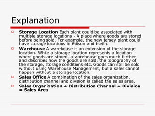 Explanation Storage Location  Each plant could be associated with multiple storage locations - A place where goods are stored before being sold. For example, the new jersey plant could have storage locations in Edison and Iselin. Warehouse  A warehouse is an extension of the storage location. While a storage location represents a location where goods are stored, a warehouse goes much further and describes how the goods are sold, the topography of the storage, storage conditions etc. Goods can still be sold without using Warehouse Management, but a sales cannot happen without a storage location. Sales Office  A combination of the sales organization, distribution channel and division is called the sales area. Sales Organization + Distribution Channel + Division = Sales Area 