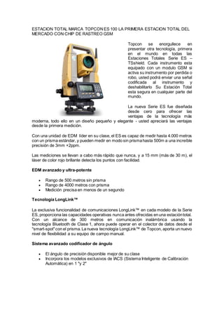 ESTACION TOTAL MARCA TOPCONES 100 LA PRIMERA ESTACION TOTAL DEL
MERCADO CON CHIP DE RASTREO GSM
Topcon se enorgullece en
presentar otra tecnología, primera
en el mundo en todas las
Estaciones Totales Serie ES –
TSshield. Cada instrumento esta
equipado con un modulo GSM si
activa su instrumento por perdida o
robo, usted podrá enviar una señal
codificada al instrumento y
deshabilitarlo Su Estación Total
esta segura en cualquier parte del
mundo.
La nueva Serie ES fue diseñada
desde cero para ofrecer las
ventajas de la tecnología más
moderna, todo ello en un diseño pequeño y elegante - usted apreciará las ventajas
desde la primera medición.
Con una unidad de EDM líder en su clase, el ES es capaz de medir hasta 4.000 metros
con un prisma estándar, y pueden medir en modo sin prismahasta 500m a una increíble
precisión de 3mm +2ppm.
Las mediciones se llevan a cabo más rápido que nunca, y a 15 mm (más de 30 m), el
láser de color rojo brillante detecta los puntos con facilidad.
EDM avanzado y ultra-potente
 Rango de 500 metros sin prisma
 Rango de 4000 metros con prisma
 Medición precisa en menos de un segundo
Tecnología LongLink™
La exclusiva funcionalidad de comunicaciones LongLink™ en cada modelo de la Serie
ES, proporciona las capacidades operativas nunca antes ofrecidas en una estacióntotal.
Con un alcance de 300 metros en comunicación inalámbrica usando la
tecnología Bluetooth de Clase 1, ahora puede operar en el colector de datos desde el
"smart-spot"con el prisma.La nueva tecnología LongLink™ de Topcon, aporta un nuevo
nivel de flexibilidad a su equipo de campo manual.
Sistema avanzado codificador de ángulo
 El ángulo de precisión disponible mejor de su clase
 Incorpora los modelos exclusivos de IACS (Sistema Inteligente de Calibración
Automática) en 1 "y 2"
 