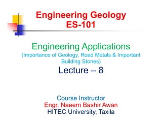 Engineering Geology
ES-101
Engineering Applications
(Importance of Geology, Road Metals & Important
Building Stones)
Lecture – 8
Course Instructor
Engr. Naeem Bashir Awan
HITEC University, Taxila
 