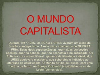 Durante 1947-1985, Os EUA e a URSS viveram um clima de
  tensão e antagonismo. A este clima chamamos de GUERRA
    FRIA. Estas duas superpotências, eram duas conceções
opostas, quer na política, quer na economia e na sociedade. Os
EUA era um sistema liberal, apoiante da liberdade individual; a
    URSS apoiava o marxismo, que subordina o indivíduo ao
interesse da coletividade. O Mundo dividia-se, assim, com uma
  “cortina de ferro”, na Europa Ocidental (capitalistas) e na de
                        Leste (comunistas).
 