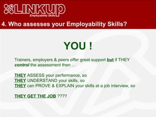 4. Who assesses your Employability Skills?
Trainers, employers & peers offer great support but if THEY
control the assessment then …
THEY ASSESS your performance, so
THEY UNDERSTAND your skills, so
THEY can PROVE & EXPLAIN your skills at a job interview, so
THEY GET THE JOB ????
YOU !
 