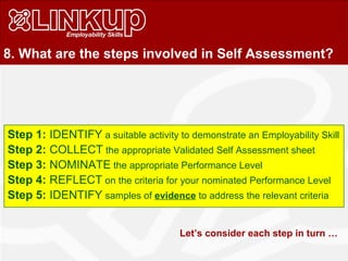 8. What are the steps involved in Self Assessment?
Step 1: IDENTIFY a suitable activity to demonstrate an Employability Skill
Step 2: COLLECT the appropriate Validated Self Assessment sheet
Step 3: NOMINATE the appropriate Performance Level
Step 4: REFLECT on the criteria for your nominated Performance Level
Step 5: IDENTIFY samples of evidence to address the relevant criteria
Let’s consider each step in turn …
 