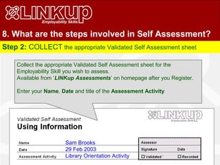 Step 2: COLLECT the appropriate Validated Self Assessment sheet
Sam Brooks
29 Feb 2003
Library Orientation Activity
Collect the appropriate Validated Self Assessment sheet for the
Employability Skill you wish to assess.
Available from ‘LINKup Assessments’ on homepage after you Register.
Enter your Name, Date and title of the Assessment Activity
8. What are the steps involved in Self Assessment?
 