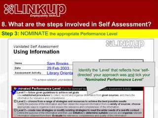8. What are the steps involved in Self Assessment?
Step 3: NOMINATE the appropriate Performance Level

Sam Brooks
29 Feb 2003
Library Orientation Activity
Identify the ‘Level’ that reflects how ‘self-
directed’ your approach was and tick your
‘Nominated Performance Level’
 