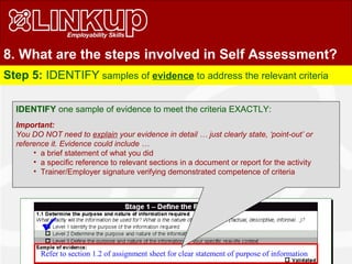 8. What are the steps involved in Self Assessment?
Step 5: IDENTIFY samples of evidence to address the relevant criteria
Refer to section 1.2 of assignment sheet for clear statement of purpose of information
IDENTIFY one sample of evidence to meet the criteria EXACTLY:
Important:
You DO NOT need to explain your evidence in detail … just clearly state, ‘point-out’ or
reference it. Evidence could include …
• a brief statement of what you did
• a specific reference to relevant sections in a document or report for the activity
• Trainer/Employer signature verifying demonstrated competence of criteria

 