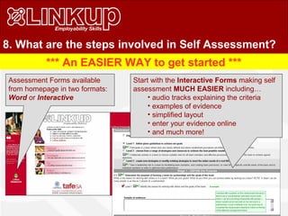 8. What are the steps involved in Self Assessment?
*** An EASIER WAY to get started ***
Start with the Interactive Forms making self
assessment MUCH EASIER including…
• audio tracks explaining the criteria
• examples of evidence
• simplified layout
• enter your evidence online
• and much more!
Assessment Forms available
from homepage in two formats:
Word or Interactive
 