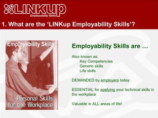 1. What are the ‘LINKup Employability Skills’?
Employability Skills are …
Also known as:
Key Competencies
Generic skills
Life skills
DEMANDED by employers today
ESSENTIAL for applying your technical skills in
the workplace
Valuable in ALL areas of life!
Employability Skills
 