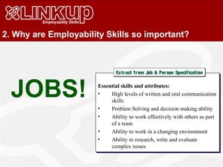 2. Why are Employability Skills so important?
JOBS! Essential skills and attributes:
• High levels of written and oral communication
skills
• Problem Solving and decision making ability
• Ability to work effectively with others as part
of a team
• Ability to work in a changing environment
• Ability to research, write and evaluate
complex issues
Essential skills and attributes:
• High levels of written and oral communication
skills
• Problem Solving and decision making ability
• Ability to work effectively with others as part
of a team
• Ability to work in a changing environment
• Ability to research, write and evaluate
complex issues
Extract from Job & Person SpecificationExtract from Job & Person Specification
 