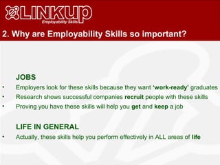 JOBS
• Employers look for these skills because they want ‘work-ready’ graduates
• Research shows successful companies recruit people with these skills
• Proving you have these skills will help you get and keep a job
LIFE IN GENERAL
• Actually, these skills help you perform effectively in ALL areas of life
2. Why are Employability Skills so important?
 