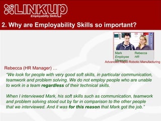 2. Why are Employability Skills so important?
Mark Rebecca
Employee HR
Manager
Rebecca (HR Manager) …
“We look for people with very good soft skills, in particular communication,
teamwork and problem solving. We do not employ people who are unable
to work in a team regardless of their technical skills.
When I interviewed Mark, his soft skills such as communication, teamwork
and problem solving stood out by far in comparison to the other people
that we interviewed. And it was for this reason that Mark got the job.”
Advanced Rapid Robotic Manufacturing
 