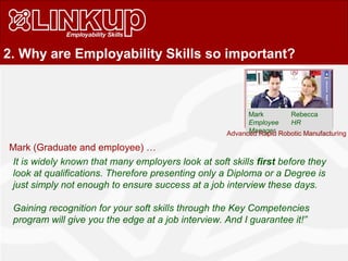 2. Why are Employability Skills so important?
Mark Rebecca
Employee HR
Manager
Mark (Graduate and employee) …
It is widely known that many employers look at soft skills first before they
look at qualifications. Therefore presenting only a Diploma or a Degree is
just simply not enough to ensure success at a job interview these days.
Gaining recognition for your soft skills through the Key Competencies
program will give you the edge at a job interview. And I guarantee it!”
Advanced Rapid Robotic Manufacturing
 