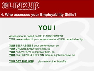 4. Who assesses your Employability Skills?
Assessment is based on SELF ASSESSMENT.
YOU take control of your assessment and YOU benefit directly…
YOU SELF ASSESS your performance, so
YOU UNDERSTAND your skills, so
YOU KNOW HOW to improve them, so
YOU can PROVE & EXPLAIN them at a job interview, so
YOU GET THE JOB! … plus many other benefits.
YOU !
 